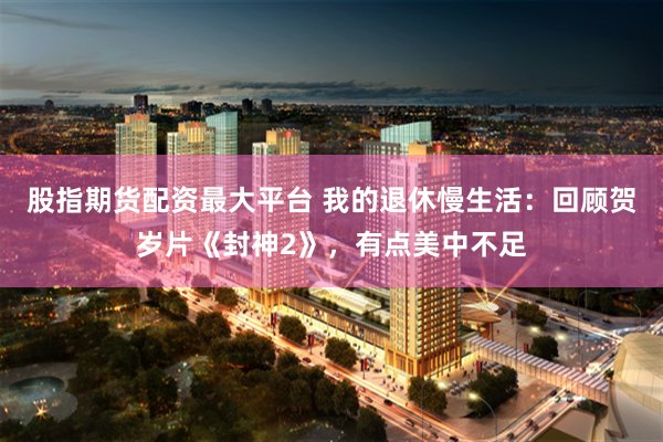 股指期货配资最大平台 我的退休慢生活：回顾贺岁片《封神2》，有点美中不足