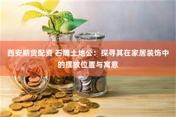 西安期货配资 石雕土地公：探寻其在家居装饰中的摆放位置与寓意