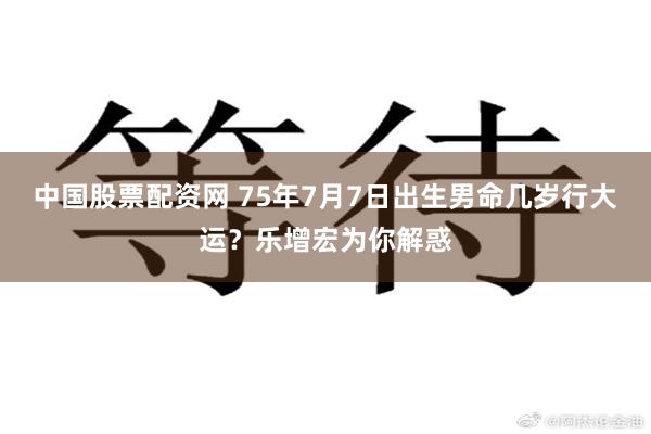 中国股票配资网 75年7月7日出生男命几岁行大运？乐增宏为你解惑