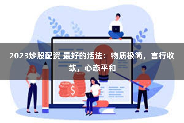 2023炒股配资 最好的活法：物质极简，言行收敛，心态平和