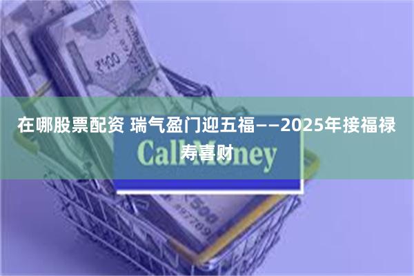 在哪股票配资 瑞气盈门迎五福——2025年接福禄寿喜财