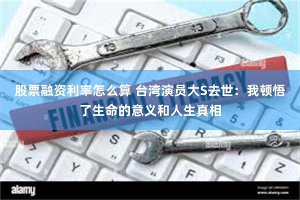 股票融资利率怎么算 台湾演员大S去世：我顿悟了生命的意义和人生真相