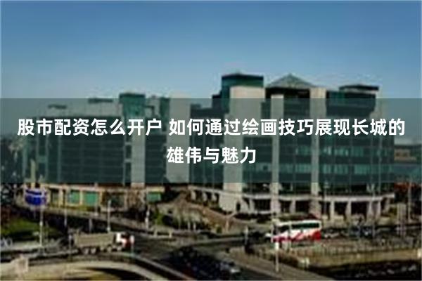 股市配资怎么开户 如何通过绘画技巧展现长城的雄伟与魅力