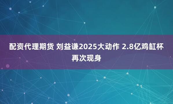 配资代理期货 刘益谦2025大动作 2.8亿鸡缸杯再次现身