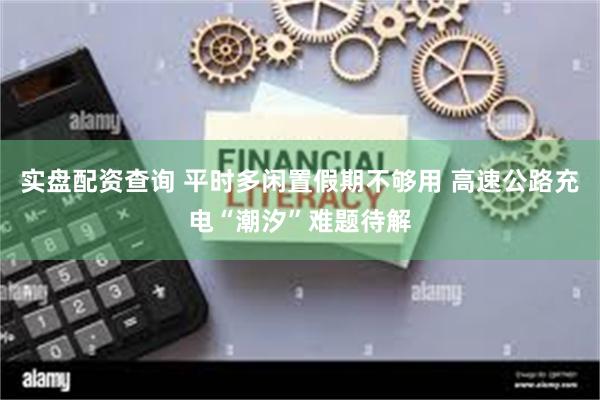 实盘配资查询 平时多闲置假期不够用 高速公路充电“潮汐”难题待解