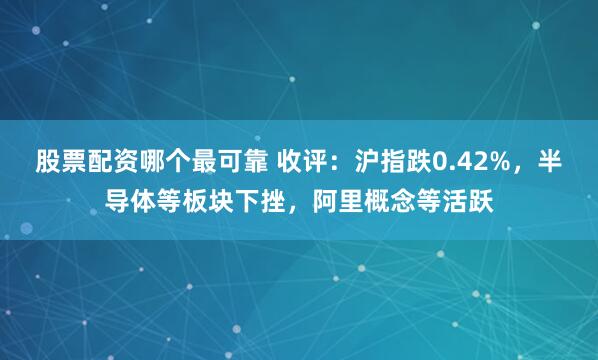 股票配资哪个最可靠 收评：沪指跌0.42%，半导体等板块下挫，阿里概念等活跃