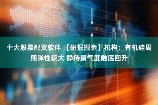 十大股票配资软件 【研报掘金】机构：有机硅周期弹性较大 静待景气度触底回升