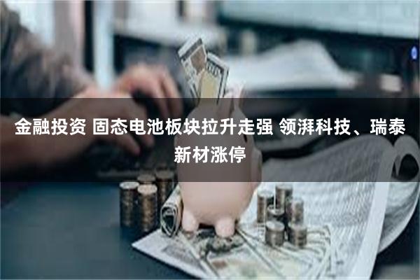 金融投资 固态电池板块拉升走强 领湃科技、瑞泰新材涨停