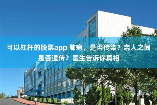 可以杠杆的股票app 肺癌，是否传染？亲人之间是否遗传？医生告诉你真相