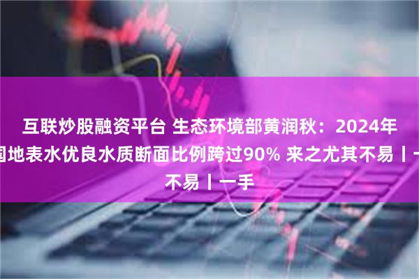 互联炒股融资平台 生态环境部黄润秋:2024年全国地表水优良水质断面比例跨过90% 来之尤其不易丨一手