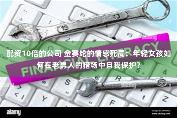 配资10倍的公司 金赛纶的情感死局：年轻女孩如何在老男人的猎场中自我保护？