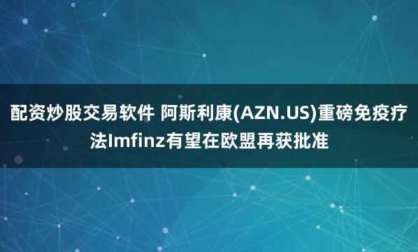 配资炒股交易软件 阿斯利康(AZN.US)重磅免疫疗法Imfinz有望在欧盟再获批准