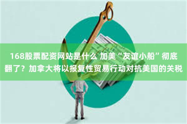 168股票配资网站是什么 加美“友谊小船”彻底翻了？加拿大将以报复性贸易行动对抗美国的关税