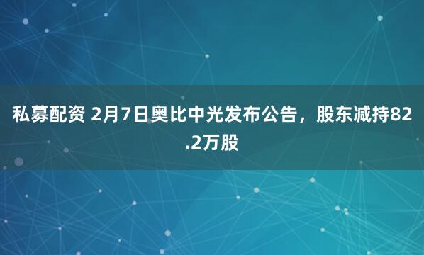 私募配资 2月7日奥比中光发布公告，股东减持82.2万股