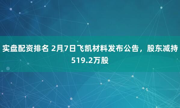实盘配资排名 2月7日飞凯材料发布公告，股东减持519.2万股