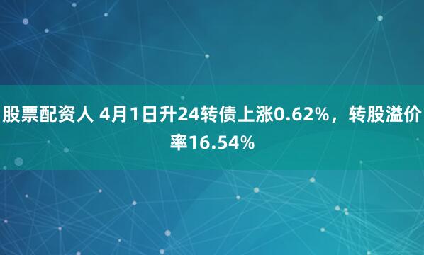 股票配资人 4月1日升24转债上涨0.62%，转股溢价率16.54%