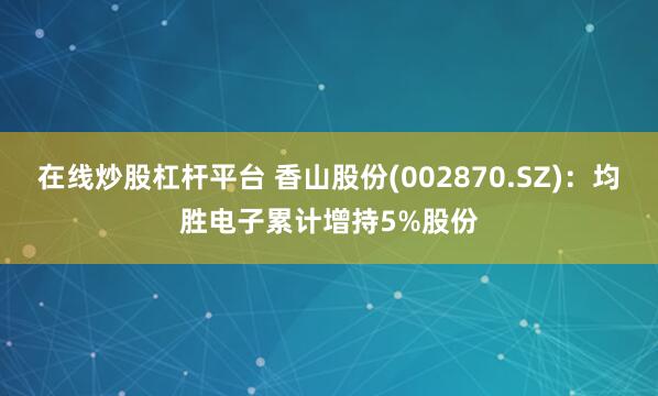在线炒股杠杆平台 香山股份(002870.SZ)：均胜电子累计增持5%股份