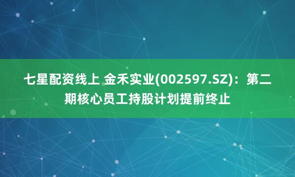 七星配资线上 金禾实业(002597.SZ)：第二期核心员工持股计划提前终止