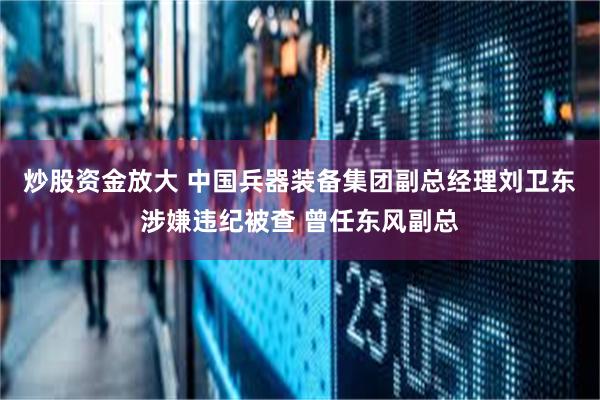 炒股资金放大 中国兵器装备集团副总经理刘卫东涉嫌违纪被查 曾任东风副总