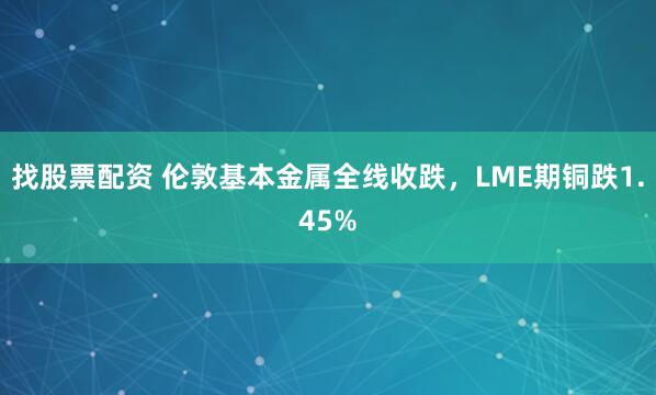 找股票配资 伦敦基本金属全线收跌，LME期铜跌1.45%