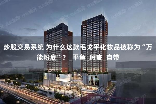 炒股交易系统 为什么这款毛戈平化妆品被称为“万能粉底”？_平鱼_瑕疵_自带