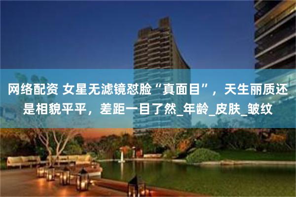网络配资 女星无滤镜怼脸“真面目”，天生丽质还是相貌平平，差距一目了然_年龄_皮肤_皱纹