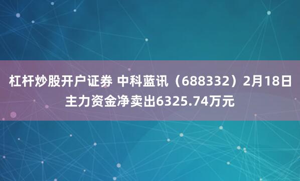 杠杆炒股开户证券 中科蓝讯（688332）2月18日主力资金净卖出6325.74万元