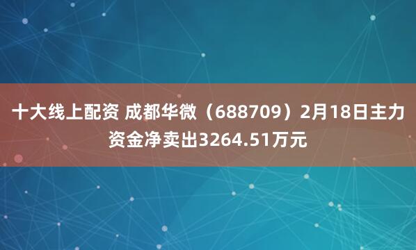 十大线上配资 成都华微（688709）2月18日主力资金净卖出3264.51万元