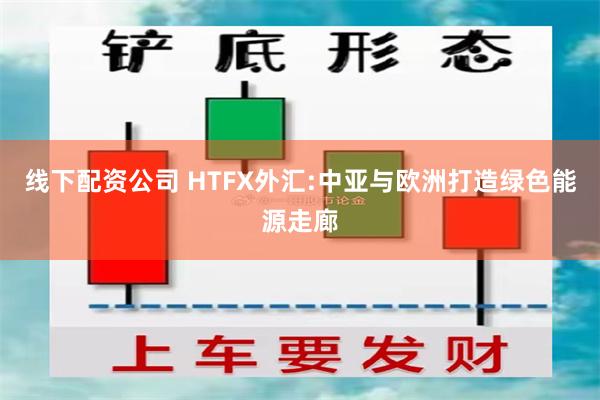 线下配资公司 HTFX外汇:中亚与欧洲打造绿色能源走廊