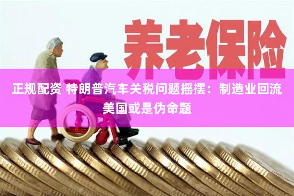 正规配资 特朗普汽车关税问题摇摆：制造业回流美国或是伪命题