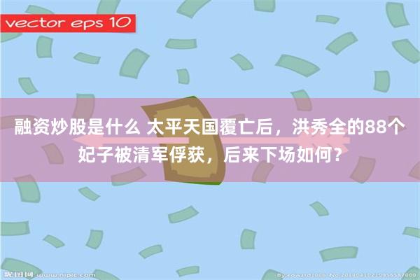 融资炒股是什么 太平天国覆亡后，洪秀全的88个妃子被清军俘获，后来下场如何？