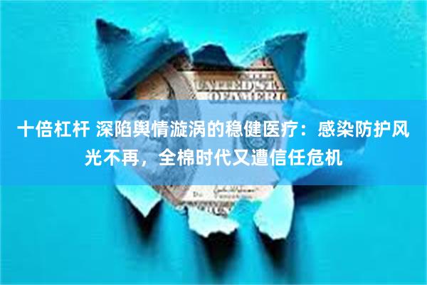 十倍杠杆 深陷舆情漩涡的稳健医疗：感染防护风光不再，全棉时代又遭信任危机