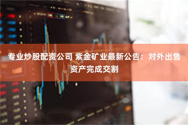 专业炒股配资公司 紫金矿业最新公告：对外出售资产完成交割