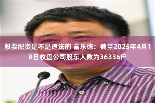 股票配资是不是违法的 富乐德：截至2025年4月18日收盘公司股东人数为36336户