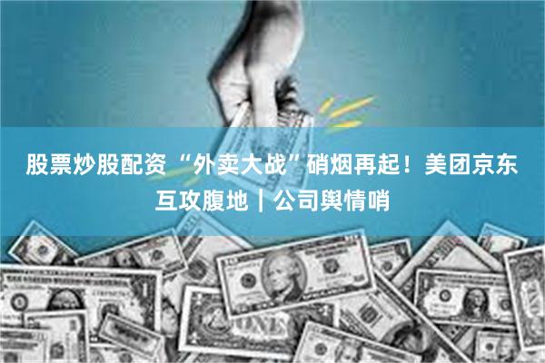 股票炒股配资 “外卖大战”硝烟再起！美团京东互攻腹地｜公司舆情哨