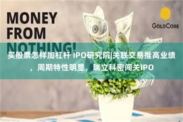 买股票怎样加杠杆 IPO研究院|关联交易推高业绩，周期特性明显，瑞立科密闯关IPO