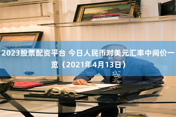 2023股票配资平台 今日人民币对美元汇率中间价一览（2021年4月13日）