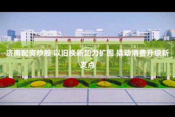 济南配资炒股 以旧换新加力扩围 撬动消费升级新支点