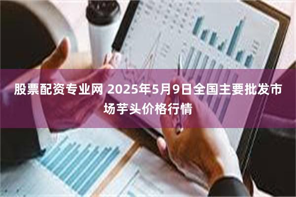 股票配资专业网 2025年5月9日全国主要批发市场芋头价格行情