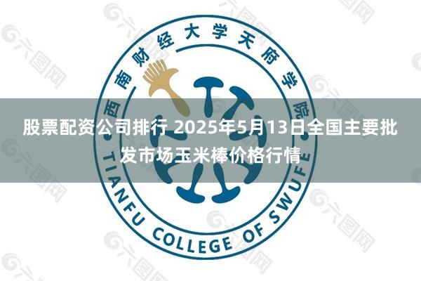 股票配资公司排行 2025年5月13日全国主要批发市场玉米棒价格行情