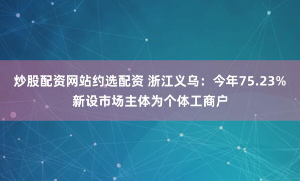炒股配资网站约选配资 浙江义乌：今年75.23%新设市场主体为个体工商户