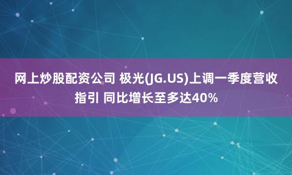 网上炒股配资公司 极光(JG.US)上调一季度营收指引 同比增长至多达40%