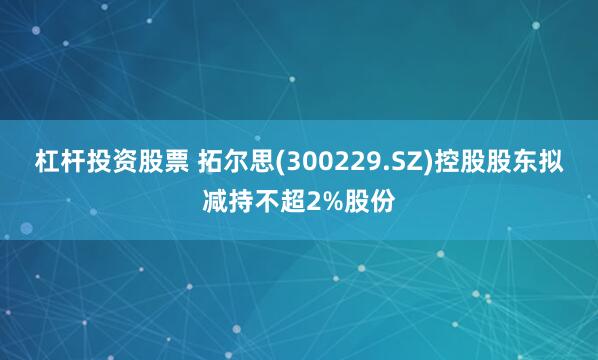杠杆投资股票 拓尔思(300229.SZ)控股股东拟减持不超2%股份