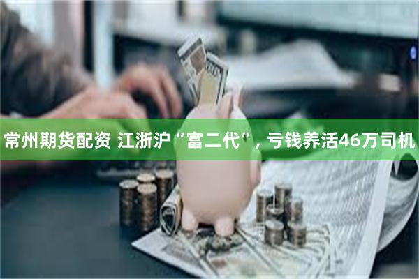 常州期货配资 江浙沪“富二代”, 亏钱养活46万司机