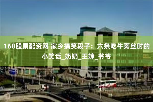 168股票配资网 家乡搞笑段子：六条吃牛蒡丝时的小笑话_奶奶_王婶_爷爷