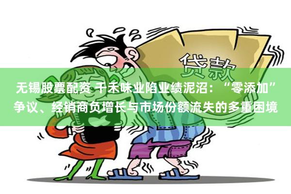 无锡股票配资 千禾味业陷业绩泥沼：“零添加”争议、经销商负增长与市场份额流失的多重困境