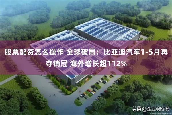 股票配资怎么操作 全球破局：比亚迪汽车1-5月再夺销冠 海外增长超112%
