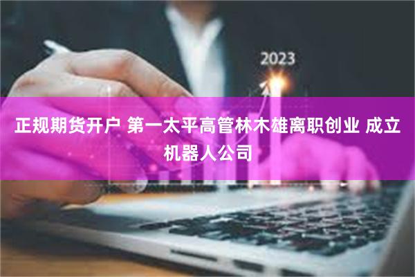 正规期货开户 第一太平高管林木雄离职创业 成立机器人公司