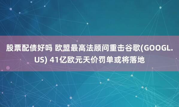 股票配债好吗 欧盟最高法顾问重击谷歌(GOOGL.US) 41亿欧元天价罚单或将落地
