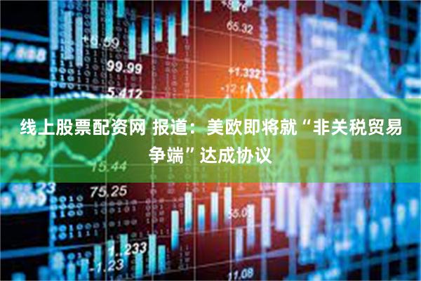 线上股票配资网 报道：美欧即将就“非关税贸易争端”达成协议